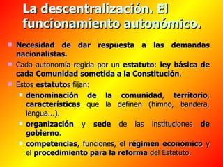 La descentralización. El funcionamiento autonómico. Necesidad de dar respuesta a las demandas nacionalistas. Cada autonomía regida por un  estatuto :  ley básica de cada Comunidad   sometida a la Constitución . Estos  estatuto s fijan:  denominación de la comunidad ,  territorio ,  características  que la definen (himno, bandera, lengua...). organización  y  sede  de las instituciones  de gobierno . competencias , funciones, el  régimen económico  y el  procedimiento para la reforma  del Estatuto. 