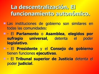 La descentralización. El funcionamiento autonómico. Las instituciones de gobierno son similares en todas las comunidades: -   El  Parlamento  o  Asamblea ,  elegidos por sufragio universal , detenta el poder  legislativo . -   El  Presidente  y el  Consejo de gobierno  tienen funciones  ejecutivas . - El  Tribunal superior de Justicia  detenta el poder  judicial .   