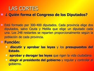 LAS CORTES ¿ Quién forma el Congreso de los Diputados? Está formado por 300-400 diputados. Cada provincia elige dos diputados, salvo Ceuta y Melilla que elige un diputado cada una. Los 248 restantes se reparten proporcionalmente según la población de cada provincia.   Función: discutir y aprobar las leyes  y los  presupuestos del Estado . aprobar y derogar las leyes  que rigen la vida ciudadana. elegir al presidente del gobierno  y regular y controlar al gobierno. 