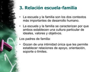 3. Relación escuela-familia La escuela y la familia son los dos contextos más importantes de desarrollo humano. La escuela y la familia se caracterizan por que ambos establecen una cultura particular de ideales, valores y objetivos. Los padres de familia: Gozan de una intimidad única que les permite establecer relaciones de apoyo, orientación, soporte o límites. 