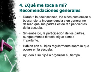 4. ¿Qué me toca a mí? Recomendaciones generales Durante la adolescencia, los niños comienzan a buscar cierta independencia y en general no desean que sus padres estén tan pendientes de la escuela. Sin embargo, la participación de los padres, aunque menos directa, sigue siendo importante.  Hablen con su hijos regularmente sobre lo que ocurre en la escuela. Ayuden a su hijos a organizar su tiempo.  . 