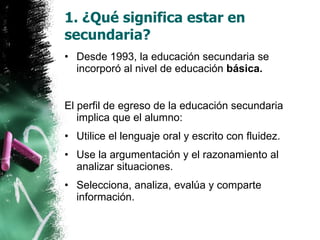 1. ¿Qué significa estar en secundaria? Desde 1993, la educación secundaria se incorporó al nivel de educación  básica. El perfil de egreso de la educación secundaria implica que el alumno: Utilice el lenguaje oral y escrito con fluidez. Use la argumentación y el razonamiento al analizar situaciones. Selecciona, analiza, evalúa y comparte información. 
