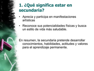 1. ¿Qué significa estar en secundaria? Aprecia y participa en manifestaciones artísticas Reconoce sus potencialidades físicas y busca un estilo de vida más saludable. En resumen, la secundaria pretende desarrollar conocimientos, habilidades, actitudes y valores para el aprendizaje permanente. 