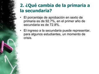 2. ¿Qué cambia de la primaria a la secundaria? El porcentaje de aprobación en sexto de primaria es de 92.7%, en el primer año de secundaria es de 72.8%. El ingreso a la secundaria puede representar, para algunos estudiantes, un momento de crisis. 