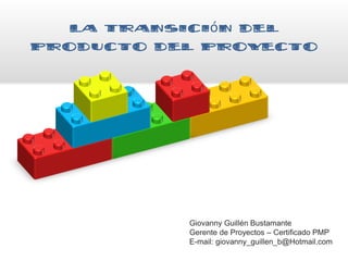 La Transición del
Producto del Proyecto
Giovanny Guillén Bustamante
Gerente de Proyectos – Certificado PMP
E-mail: giovanny_guillen_b@Hotmail.com
 