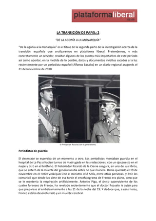 LA TRANSICIÓN DE PAPEL: 2<br />“DE LA AGONÍA A LA MONARQUÍA”<br />“De la agonía a la monarquía” es el título de la segunda parte de la investigación acerca de la transición española que analizaremos en plataforma liberal. Pretendemos, y más concretamente un servidor, resaltar algunos de los puntos más importantes de este período así como aportar, en la medida de lo posible, datos y documentos inéditos sacados a la luz recientemente por un periodista español (Alfonso Basallo) en un diario regional aragonés el 21 de Noviembre de 2010.<br />915035topEl Príncipe de Asturias con el generalísimo.<br />Periodistas de guardia<br />El desenlace se esperaba de un momento a otro. Los periodistas montaban guardia en el hospital de La Paz y hacían turnos de madrugada en las redacciones, con un ojo puesto en el naipe y otro en el teléfono. El historiador Ricardo de la Cierva asegura, en uno de sus libros, que se enteró de la muerte del general un día antes de que muriera. Había quedado el 19 de noviembre en el Hotel Velázquez con el ministro José Solís, entre otras personas, y éste les comunicó que desde las siete de esa tarde el encefalograma de Franco era plano, pero que se le mantenía la respiración artificialmente. Antonio Piga, el único superviviente de los cuatro forenses de Franco, ha revelado recientemente que el doctor Pozuelo le avisó para que preparase el embalsamamiento a las 11 de la noche del 19. Y deduce que, a esas horas, Franco estaba desenchufado y en muerte cerebral.<br />Funeral por José Antonio Primo de Rivera en el Valle de los Caídos.<br />El famoso teletipo “Franco ha muerto. Franco ha muerto. Franco ha muerto” lo dio Europa Press a las 4.58 de la madrugada. Dos horas antes, un redactor de la agencia apostado en La Paz había hecho saltar la liebre al ver que llegaban más familiares de lo habitual. Telefoneó al redactor jefe, y éste consultó a cinco fuentes diferentes. Todas se lo ratificaron. A las seis de la mañana, Radio Nacional confirmaba oficialmente la noticia. Las Casas Civil y Militar de Franco señalaron que el general había fallecido por paro cardíaco, como final del curso de su shock tóxico por peritonitis”. A las 10, el presidente Arias Navarro comparecía en TVE para declarar, con lágrimas en los ojos: “Españoles, Franco ha muerto”. A media mañana, los restos mortales del jefe de Estado eran trasladados al Palacio de El Pardo, en cuya iglesia se celebró una misa corpore insepulto. A las ocho de la mañana del viernes 21, media España comenzaba a desfilar ante el Salón de Columnas del Palacio Real, donde se instala la capilla ardiente. En los dos días que permanecieron allí los restos mortales antes de ser enterrados en el Valle de los Caídos, unas 300.000 personas le rindieron su tributo. Fue la foto finish del Régimen. Decían su último adiós al personaje que había regido los destinos de la nación durante cuatro décadas, uno de los mandatos más largos de un gobernante en España, sólo comparable a los de Carlos V, Felipe II y Felipe V.<br />El joven monarca sentó las bases de la transición en el discurso del 22 de Noviembre.<br />Don Juan Carlos, mientras tanto, ultima el discurso del acto de proclamación que deberá pronunciar al día siguiente en las Cortes. Se trataba de su tarjeta de presentación como nuevo jefe del Estado, y a la vez, de su programa para el futuro de España. Nadie, ni siquiera los elementos más franquistas del Régimen (Arias, Solís, Valcárcel), podía creerse que dejaría las cosas como estaban, pero tampoco se sabía exactamente hasta dónde llegaría con sus reformas, y si tendría la determinación y la suerte suficientes para llevarlas a cabo. Las incógnitas se multiplicaban durante esas escasas 24 horas, antes de estrenarse como Rey, mientras Madrid se llenaba de mandatarios extranjeros y se decretaban 30 días de luto nacional.<br />¿Qué pensaría el casi inminente Juan Carlos I de España durante aquellas horas decisivas? Lo que sí hemos sabido es lo que pensaban los franquistas radicales (no estaban dispuestos a una metamorfosis de España a la democracia) y la izquierda (consideraban a Juan Carlos un acólito de Franco y desconfiaban de sus intenciones y su capacidad); y sólo la oposición moderada albergaba alguna esperanza de cambio tranquilo que se tradujese en concordia y estabilidad. De ahí la importancia del discurso de proclamación. “Todo dependerá de vuestro primer discurso. Es preciso decir a los españoles lo que queréis hacer y cómo lo vais a hacer”, le había aconsejado horas antes un personaje que, como presidente del Banco de Crédito Local, estaba entonces alejado de la escena pública. Pero ese personaje, Torcuato Fernández Miranda, al frente de las Cortes y del Consejo del Reino, formaría –junto con Adolfo Suárez y el teniente general Gutiérrez Mellado– la troika en la que se apoyaría el joven Rey para impulsar el harakiri institucional del antiguo Régimen y el advenimiento del nuevo.<br />Rey de todos los españoles<br />De forma esquemática, pero inequívoca, entre los elogios fúnebres al “soldado y estadista” que le había precedido, aparecían trazadas en aquel histórico discurso las notas de la nueva partitura. Tres fragmentos para la Historia: primero, “la institución que personifico integra a todos los españoles”; segundo “el Rey quiere serlo de todos”; tercero, “que todos entiendan con generosidad y altura de miras que nuestro futuro se basará en un efectivo consenso de concordia nacional”. Faltaba la música, pero España tenía la letra. Faltaba que la habilidad del Rey completara la sinfonía y llevara al país a la democracia, burlando el fantasma del enfrentamiento civil, sorteando a los rupturistas por un lado y a los nostálgicos por otro. Aún quedaban tres pasos esenciales. En primer lugar, remover al gran obstáculo, Carlos Arias Navarro. El Rey provocó una crisis de Gobierno, en julio de 1976, tras un viaje a Estados Unidos, en cuyo Congreso defendió los principios democráticos. En segundo lugar, apostar por un nuevo presidente de Gobierno. De la terna elaborada por el Consejo de la Corona, Don Juan Carlos eligió a Adolfo Suárez, el ex ministro del Movimiento, el gran artífice del consenso. En tercer lugar, impulsar la reforma política, que dirigió Suárez y fue aprobada por las Cortes en noviembre y ratificada en referéndum en diciembre. Con ello, quedaba expedito el paso a las primeras elecciones democráticas en 40 años, que se celebraron en junio de 1977, sólo año y medio después de la muerte de Franco. <br />La última piedra del edificio institucional de la Transición se pondría en diciembre de 1978 con la Constitución. Pero nada de eso hubiera sido posible sin aquel decisivo discurso de proclamación en el palacio de la madrileña carrera de San Jerónimo. Cuando a las 12.30 de la mañana del sábado 22 de noviembre Juan Carlos de Borbón, acompañado por Doña Sofía y sus hijos Elena, Cristina y Felipe, se dirigió a los procuradores en Cortes, después de ser proclamado Rey por el presidente del Consejo de Regencia, dijo: “Hoy comienza una nueva etapa de la Historia de España”.<br />Carlos.<br />