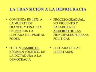 LA TRANSICIÓN A LA DEMOCRACIA <ul><li>COMIENZA EN  1975 , A LA MUERTE DE FRANCO, Y FINALIZA EN  1982  CON LA LLEGADA DEL P...