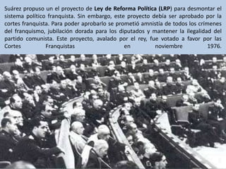 Suárez propuso un el proyecto de Ley de Reforma Política (LRP) para desmontar el sistema político franquista. Sin embargo,...