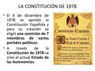 LA CONSTITUCIÓN DE 1978
• El 6 de diciembre de
1978 se aprobó la
Constitución Española y
para su creación se
eligió una comisión de 7
miembros de varios
partidos políticos.
• A través de la
Constitución de 1978 se
creo el actual Estado de
las Autonomías.
 