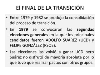 El FINAL DE LA TRANSICIÓN
• Entre 1979 y 1982 se produjo la consolidación
del proceso de transición.
• En 1979 se convocaron las segundas
elecciones generales en la que los principales
candidatos fueron ADOLFO SUÁREZ (UCD) y
FELIPE GONZÁLEZ (PSOE).
• Las elecciones las volvió a ganar UCD pero
Suárez no disfrutó de mayoría absoluta por lo
que tuvo que realizar pactos con otros grupos.
 