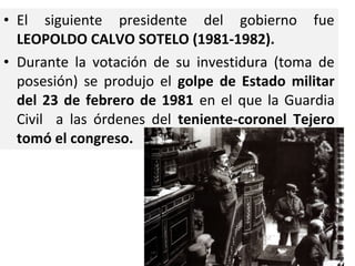 • El siguiente presidente del gobierno fue
LEOPOLDO CALVO SOTELO (1981-1982).
• Durante la votación de su investidura (toma de
posesión) se produjo el golpe de Estado militar
del 23 de febrero de 1981 en el que la Guardia
Civil a las órdenes del teniente-coronel Tejero
tomó el congreso.
 