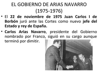 EL GOBIERNO DE ARIAS NAVARRO
(1975-1976)
• El 22 de noviembre de 1975 Juan Carlos I de
Borbón juró ante las Cortes como nuevo jefe del
Estado y rey de España.
• Carlos Arias Navarro, presidente del Gobierno
nombrado por Franco, siguió en su cargo aunque
terminó por dimitir.
 