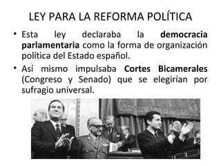 LEY PARA LA REFORMA POLÍTICA
• Esta ley declaraba la democracia
parlamentaria como la forma de organización
política del Estado español.
• Así mismo impulsaba Cortes Bicamerales
(Congreso y Senado) que se elegirían por
sufragio universal.
 