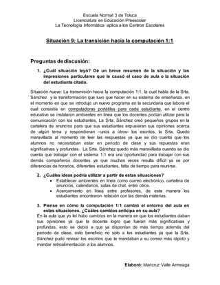 Escuela Normal 3 de Toluca
Licenciatura en Educación Preescolar
La Tecnología Informática aplica a los Centros Escolares
Elaboró: Maricruz Valle Armeaga
Situación 9: La transición hacia la computación 1:1
Preguntas dediscusión:
1. ¿Cuál situación leyó? Dé un breve resumen de la situación y las
impresiones particulares que le causó el caso de aula o la situación
del estudiante citado.
Situación nueve: La transmisión hacia la computación 1:1, la cual habla de la Srta.
Sánchez y la transformación que tuvo que hacer en su sistema de enseñanza, en
el momento en que se introdujo un nuevo programa en la secundaria que labora el
cual consistía en computadoras portátiles para cada estudiante, en el centro
educativo se instalaron ambientes en línea que los docentes podían utilizar para la
comunicación con los estudiantes, La Srta. Sánchez creó pequeños grupos en la
cartelera de anuncios para que sus estudiantes expusieran sus opiniones acerca
de algún tema y respondieran –unos a otros- los escritos, la Srta. Quedo
maravillada al momento de leer las respuestas ya que se dio cuenta que los
alumnos no necesitaban estar en periodo de clase y sus repuestas eran
significativas y profundas. La Srta. Sánchez quedo más maravillada cuando se dio
cuenta que trabajar con el sistema 1:1 era una oportunidad para trabajar con sus
demás compañeros docentes ya que muchas veces resulta difícil ya se por
diferencias de horarios, diferentes estudiantes, falta de tiempo para reunirse.
2. ¿Cuáles ideas podría utilizar a partir de estas situaciones?
 Establecer ambientes en línea como correo electrónico, cartelera de
anuncios, calendarios, salas de chat, entre otros.
 Acercamiento en línea entre profesores, de esta manera los
estudiantes encontraron relación con las demás materias.
3. Piense en cómo la computación 1:1 cambió el entorno del aula en
estas situaciones. ¿Cuáles cambios anticipa en su aula?
En la aula que yo leí hubo cambios en la manera en que los estudiantes daban
sus opiniones ya que la docente logro que fueran más significativas y
profundas, esto se debió a que ya disponían de más tiempo además del
periodo de clase, esto beneficio no solo a los estudiantes ya que la Srta.
Sánchez pudo revisar los escritos que le mandaban a su correo más rápido y
mandar retroalimentación a los alumnos.
 