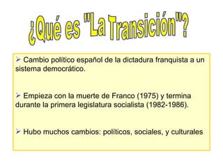 ¿Qué es "La Transición"? Cambio político español de la dictadura franquista a un sistema democrático. Empieza con la muerte de Franco (1975) y termina durante la primera legislatura socialista (1982-1986). Hubo muchos cambios: políticos, sociales, y culturales . 