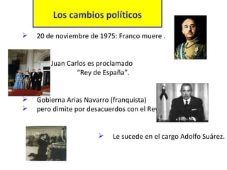 Los cambios políticos 20 de noviembre de 1975: Franco muere .  Don Juan Carlos es proclamado    “ Rey de España”.  Gobierna Arias Navarro (franquista)  pero dimite por desacuerdos con el Rey.  Le sucede en el cargo Adolfo Suárez. 