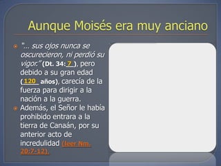    “… sus ojos nunca se
    oscurecieron, ni perdió su
    vigor.” (Dt. 34:__), pero
                    7
    debido a su gran edad
    (____ años), carecía de la
      120
    fuerza para dirigir a la
    nación a la guerra.
   Además, el Señor le había
    prohibido entrara a la
    tierra de Canaán, por su
    anterior acto de
    incredulidad (leer Nm.
    20:7-12).
 