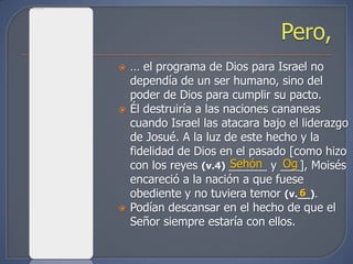    … el programa de Dios para Israel no
    dependía de un ser humano, sino del
    poder de Dios para cumplir su pacto.
   Él destruiría a las naciones cananeas
    cuando Israel las atacara bajo el liderazgo
    de Josué. A la luz de este hecho y la
    fidelidad de Dios en el pasado [como hizo
                         Sehón     Og
    con los reyes (v.4) ______ y ___], Moisés
    encareció a la nación a que fuese
    obediente y no tuviera temor (v.__).
                                      6
   Podían descansar en el hecho de que el
    Señor siempre estaría con ellos.
 