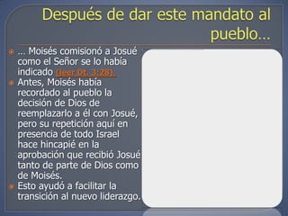    … Moisés comisionó a Josué
    como el Señor se lo había
    indicado (leer Dt. 3:28).
   Antes, Moisés había
    recordado al pueblo la
    decisión de Dios de
    reemplazarlo a él con Josué,
    pero su repetición aquí en
    presencia de todo Israel
    hace hincapié en la
    aprobación que recibió Josué
    tanto de parte de Dios como
    de Moisés.
   Esto ayudó a facilitar la
    transición al nuevo liderazgo.
 