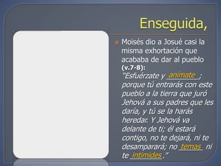    Moisés dio a Josué casi la
    misma exhortación que
    acababa de dar al pueblo
    (v.7-8):
                    anímate
    “Esfuérzate y ________;
    porque tú entrarás con este
    pueblo a la tierra que juró
    Jehová a sus padres que les
    daría, y tú se la harás
    heredar. Y Jehová va
    delante de ti; él estará
    contigo, no te dejará, ni te
                        temas
    desamparará; no ______ ni
       intimides
    te ________.”
 
