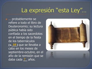    … probablemente se
    refiere a todo el libro de
    Deuteronomio; su lectura
    pública había sido
    confiada a los sacerdotes
    en el tiempo de la fiesta
    de los tabernáculos
    (v.___) que se llevaba a
        10
    cabo en los meses de
    septiembre-octubre, en el
    año de la remisión que se
                7
    daba cada __ años.
 