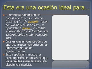    … recibir la palabra en un
    espíritu de fe y así cuidaran
    (v.12-13)  “… de _______ todas
                      cumplir
    las palabras de esta ley;… y
    aprendan a ______ a Jehová
                 temer
    vuestro Dios todos los días que
    viviereis sobre la tierra adonde
    vais… ”
   Esta es una amonestación que
    aparece frecuentemente en los
    últimos capítulos de
    Deuteronomio.
   Esta repetición muestra la
    preocupación de Moisés de que
    los israelitas manifestaran una
    obediencia estricta.
 