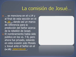    … se menciona en el v.14 y
    al final de esta sección en el
    v.___, dando así un marco
       23
    de referencia para la
    predicción del Señor acerca
    de la rebelión de Israel.
   El nombramiento había sido
    público en los vs. 7-8, pero
    ahora fue privado, estando
    en esta ocasión solo Moisés
    y Josué ante el Señor en el
            tabernáculo
    (v.15) ___________.
 