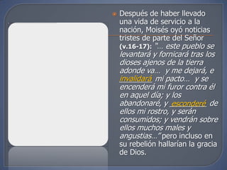   Después de haber llevado
    una vida de servicio a la
    nación, Moisés oyó noticias
    tristes de parte del Señor
    (v.16-17): “… este pueblo se
    levantará y fornicará tras los
    dioses ajenos de la tierra
    adonde va… y me dejará, e
    invalidará mi pacto… y se
    ________
    encenderá mi furor contra él
    en aquel día; y los
    abandonaré, y _________ de
                     esconderé
    ellos mi rostro, y serán
    consumidos; y vendrán sobre
    ellos muchos males y
    angustias…” pero incluso en
    su rebelión hallarían la gracia
    de Dios.
 