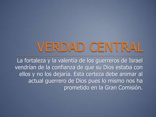 La fortaleza y la valentía de los guerreros de Israel
vendrían de la confianza de que su Dios estaba con
  ellos y no los dejaría. Esta certeza debe animar al
      actual guerrero de Dios pues lo mismo nos ha
                     prometido en la Gran Comisión.
 