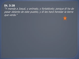 Dt. 3:28
“Y manda a Josué, y anímalo, y fortalécelo; porque él ha de
pasar delante de este pueblo, y él les hará heredar la tierra
que verás.”
 