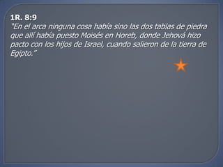 1R. 8:9
“En el arca ninguna cosa había sino las dos tablas de piedra
que allí había puesto Moisés en Horeb, donde Jehová hizo
pacto con los hijos de Israel, cuando salieron de la tierra de
Egipto.”
 