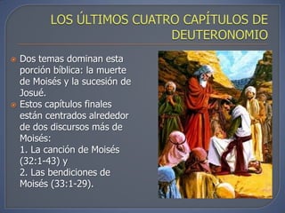   Dos temas dominan esta
    porción bíblica: la muerte
    de Moisés y la sucesión de
    Josué.
   Estos capítulos finales
    están centrados alrededor
    de dos discursos más de
    Moisés:
    1. La canción de Moisés
    (32:1-43) y
    2. Las bendiciones de
    Moisés (33:1-29).
 