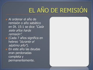    Al ordenar el año de
    remisión o año sabático
    en Dt. 15:1 se dice “Cada
    siete años harás
    remisión”.
   (Cada 7 años significa en
    hebreo “durante el
    séptimo año”).
   En este año las deudas
    eran perdonadas
    completa y
    permanentemente.
 