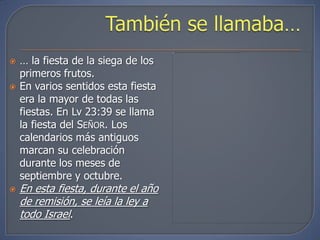    … la fiesta de la siega de los
    primeros frutos.
   En varios sentidos esta fiesta
    era la mayor de todas las
    fiestas. En Lv 23:39 se llama
    la fiesta del SEÑOR. Los
    calendarios más antiguos
    marcan su celebración
    durante los meses de
    septiembre y octubre.
   En esta fiesta, durante el año
    de remisión, se leía la ley a
    todo Israel.
 