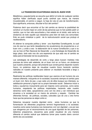 LA TRANSICION ECUATORIANA HACIA EL BUEN VIVIR
Metafórica y popularmente se escucha que definir el norte de cualquier cambio
significa haber clarificado aquel punto cardinal que marca, de manera
incuestionable, el camino a seguir, la hoja de ruta en pos de transformación.
Qué significaría, entonces, dilucidar el Sur del cambio?
Podemos decir que encontrar el Sur del cambio es darnos la posibilidad de
construir un mundo mejor en unión de las personas que no han podido pedir un
cambio, que no han sido escuchados y han estado en el olvido; esto sería no
olvidarnos de todo aquello que deseamos para bien de toda una comunidad;
Esto se pudo cristalizar a partir de la restructuración social que produjo el
neoliberalismo.
Al obtener la conquista política y tener una Asamblea Constituyente, la cual
nos dio esa luz que tanto deseábamos los ecuatorianos de proyectarnos a un
buen vivir; y unido a eso la elaboración de la nueva Constitución y que a su
vez se hizo el Plan Nacional de Desarrollo y una Estrategia de Desarrollo de
largo plazo, todo esto nos dio una esperanza de que esta vez el cambio se
daba para el bienestar de los ecuatorianos.
Las estrategias de desarrollo de corto y largo plazo buscan medidas más
precisas de cómo salir adelante, de un buen vivir en un futuro, sin olvidarnos
que nuestro presente, porque del presente que construyamos depende nuestro
futuro, no podemos dejar de visualizar nuestro futuro haciendo cambios
radicales en nuestro presente para obtener un resultado favorable a largo o
corto plazo.
Realmente las políticas neoliberales hacen que veamos al ser humano de una
manera diferente, incluyente en la sociedad, buscando siempre el cambio para
un buen vivir, lleno de paz, y que cada uno de ellos busque sus intereses, su
satisfacción personal y logren así su propio bienestar social. Debemos incluir a
todos y ayudarnos mutuamente para ser mejores como personas, como seres
humanos, respetando las políticas implantadas, haciendo valer nuestro
derechos como tales, apoyándonos unos con los otros y ser individuos que
sirvamos a la sociedad en un marco de armonía y respeto. Cambiar las
diferentes formas de políticas, sociales, culturales que de una u otra forma
hace que las personas se alejen entre sí.
Debemos recuperar nuestra dignidad como seres humanos ya que la
fomentación de diferentes programas terminó fragmentando a la sociedad;
nosotros como seres humanos nos merecemos vivir con dignidad y es por eso
que abogamos por el reconocimiento de una igual dignidad de las personas;
debemos prepararnos, educarnos para poder visualizar de una manera
diferente el cambio radical que debemos tomar para nuestro diario convivir
dentro de una sociedad.
 