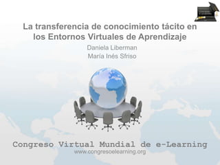 La transferencia de conocimiento tácito en
   los Entornos Virtuales de Aprendizaje
                 Daniela Liberman
                 María Inés Sfriso




Congreso Virtual Mundial de e-Learning
             www.congresoelearning.org
 