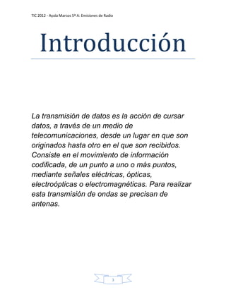 TIC 2012 - Ayala Marcos 5º A: Emisiones de Radio




    Introducción

La transmisión de datos es la acción de cursar
datos, a través de un medio de
telecomunicaciones, desde un lugar en que son
originados hasta otro en el que son recibidos.
Consiste en el movimiento de información
codificada, de un punto a uno o más puntos,
mediante señales eléctricas, ópticas,
electroópticas o electromagnéticas. Para realizar
esta transmisión de ondas se precisan de
antenas.




                                               3
 