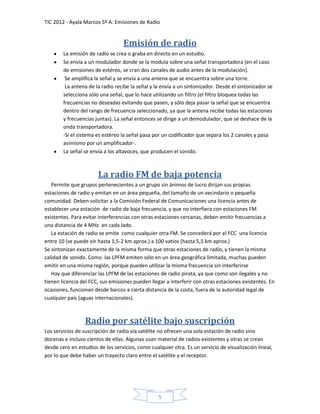 TIC 2012 - Ayala Marcos 5º A: Emisiones de Radio


                                   Emisión de radio
        La emisión de radio se crea o graba en directo en un estudio.
        Se envía a un modulador donde se la modula sobre una señal transportadora (en el caso
        de emisiones de estéreo, se cran dos canales de audio antes de la modulación).
         Se amplifica la señal y se envía a una antena que se encuentra sobre una torre.
         La antena de la radio recibe la señal y la envía a un sintonizador. Desde el sintonizador se
        selecciona sólo una señal, que lo hace utilizando un filtro (el filtro bloquea todas las
        frecuencias no deseadas evitando que pasen, y sólo deja pasar la señal que se encuentra
        dentro del rango de frecuencia seleccionado, ya que la antena recibe todas las estaciones
        y frecuencias juntas). La señal entonces se dirige a un demodulador, que se deshace de la
        onda transportadora.
        -Si el sistema es estéreo la señal pasa por un codificador que separa los 2 canales y pasa
        asimismo por un amplificador-.
        La señal se envía a los altavoces, que producen el sonido.



                       La radio FM de baja potencia
   Permite que grupos pertenecientes a un grupo sin ánimos de lucro dirijan sus propias
estaciones de radio y emitan en un área pequeña, del tamaño de un vecindario o pequeña
comunidad. Deben solicitar a la Comisión Federal de Comunicaciones una licencia antes de
establecer una estación de radio de baja frecuencia, y que no interfiera con estaciones FM
existentes. Para evitar interferencias con otras estaciones cercanas, deben emitir frecuencias a
una distancia de 4 MHz en cada lado.
   La estación de radio se emite como cualquier otra FM. Se concederá por el FCC una licencia
entre 10 (se puede oír hasta 1,5-2 km aprox.) a 100 vatios (hasta 5,5 km aprox.)
Se sintonizan exactamente de la misma forma que otras estaciones de radio, y tienen la misma
calidad de sonido. Como las LPFM emiten sólo en un área geográfica limitada, muchas pueden
emitir en una misma región, porque pueden utilizar la misma frecuencia sin interferirse
   Hay que diferenciar las LPFM de las estaciones de radio pirata, ya que como son ilegales y no
tienen licencia del FCC, sus emisiones pueden llegar a interferir con otras estaciones existentes. En
ocasiones, funcionan desde barcos a cierta distancia de la costa, fuera de la autoridad legal de
cualquier país (aguas internacionales).



                  Radio por satélite bajo suscripción
Los servicios de suscripción de radio vía satélite no ofrecen una sola estación de radio sino
docenas e incluso cientos de ellas. Algunas usan material de radios existentes y otras se crean
desde cero en estudios de los servicios, como cualquier otra. Es un servicio de visualización lineal,
por lo que debe haber un trayecto claro entre el satélite y el receptor.




                                                  5
 