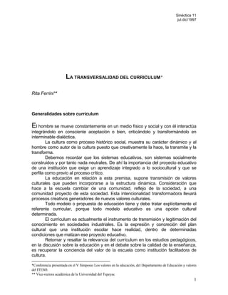 Sinéctica 11
                                                                                                jul.dic/1997




                      LA TRANSVERSALIDAD DEL CURRICULUM*

Rita Ferrini**



Generalidades sobre currículum

El hombre se mueve constantemente en un medio físico y social y con él interactúa
integrándolo en consciente aceptación o bien, criticándolo y transformándolo en
interminable dialéctica.
        La cultura como proceso histórico social, muestra su carácter dinámico y al
hombre como autor de la cultura puesto que creativamente la hace, la transmite y la
transforma.
        Debemos recordar que los sistemas educativos, son sistemas socialmente
construidos y por tanto nada neutrales. De ahí la importancia del proyecto educativo
de una institución que exige un aprendizaje integrado a lo sociocultural y que se
perfila como previo al proceso crítico.
        La educación en relación a esta premisa, supone transmisión de valores
culturales que pueden incorporarse a la estructura dinámica. Consideración que
hace a la escuela cambiar de una comunidad, reflejo de la sociedad, a una
comunidad proyecto de esta sociedad. Esta intencionalidad transformadora llevará
procesos creativos generadores de nuevos valores culturales.
        Todo modelo o propuesta de educación tiene y debe tratar explícitamente el
referente curricular, porque todo modelo educativo es una opción cultural
determinada.
        El currículum es actualmente el instrumento de transmisión y legitimación del
conocimiento en sociedades industriales. Es la expresión y concreción del plan
cultural que una institución escolar hace realidad, dentro de determinadas
condiciones que matizan ese proyecto educativo.
        Retomar y resaltar la relevancia del currículum en los estudios pedagógicos,
en la discusión sobre la educación y en el debate sobre la calidad de la enseñanza,
es recuperar la conciencia del valor de la escuela como institución facilitadora de
cultura.

*Conferencia presentada en el V Simposio Los valores en la educación, del Departamento de Educación y valores
del ITESO.
** Vice-rectora académica de la Universidad del Tepeyac
                                                                                                           1
 