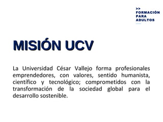 MISIÓN UCVMISIÓN UCV
La Universidad César Vallejo forma profesionales
emprendedores, con valores, sentido humanista,
científico y tecnológico; comprometidos con la
transformación de la sociedad global para el
desarrollo sostenible.
>>
FORMACIÓN
PARA
ADULTOS
_____
 
