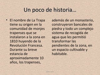 Un poco de historia…
• El nombre de La Trapa              además de un monasterio,
  tiene su origen en la              construyeron bancales de
  comunidad de monjes                piedra y todo un complejo
  trapenses que se                   sistema de recogida de
  instalaron a la zona en            agua que les permitió
  1810 huyendo de la                 transformar las
  Revolución Francesa.               pendientes de la zona, en
  Durante su breve                   un espacio cultivable y
  estancia de                        habitable.
  aproximadamente 10
  años, los trapenses,

                            Julia y Leire
 
