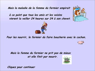 Mais la maladie de la femme du fermier empirait à ce point que tous les amis et les voisins  vinrent la veiller 24 heures sur 24 à son chevet .   Pour les nourrir, le fermier du faire boucherie avec le cochon.    Mais la femme du fermier ne prit pas de mieux  et elle finit par mourir.    Cliquez pour continuer 