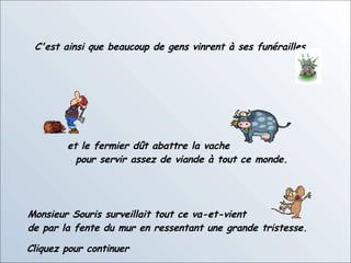 C'est ainsi que beaucoup de gens vinrent à ses funérailles et le fermier dût abattre la vache  pour servir assez de viande à tout ce monde. Monsieur Souris surveillait tout ce va-et-vient  de par la fente du mur en ressentant une grande tristesse.  Cliquez pour continuer 