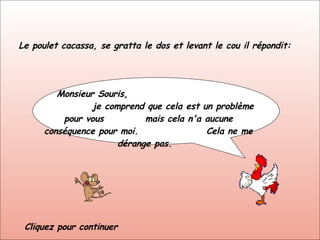 Le poulet cacassa, se gratta le dos et levant le cou il répondit: Monsieur Souris,  je comprend que cela est un problème pour vous  mais cela n'a aucune conséquence pour moi.  Cela ne me dérange pas.  Cliquez pour continuer 