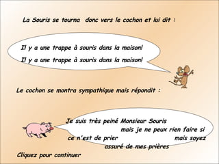 La Souris se tourna  donc vers le cochon et lui dit : Il y a une trappe à souris dans la maison!    Il y a une trappe à souris dans la maison!  Le cochon se montra sympathique mais répondit :  Je suis très peiné Monsieur Souris  mais je ne peux rien faire si ce n'est de prier  mais soyez assuré de mes prières Cliquez pour continuer 