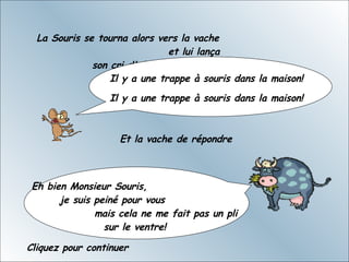 La Souris se tourna alors vers la vache  et lui lança son cri d'alarme Il y a une trappe à souris dans la maison!    Il y a une trappe à souris dans la maison!  Et la vache de répondre Eh bien Monsieur Souris,  je suis peiné pour vous  mais cela ne me fait pas un pli sur le ventre!  Cliquez pour continuer 