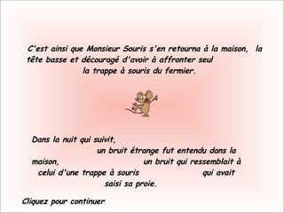 C'est ainsi que Monsieur Souris s'en retourna à la maison,  la tête basse et découragé d'avoir à affronter seul  la trappe à souris du fermier.    Dans la nuit qui suivit,  un bruit étrange fut entendu dans la maison,  un bruit qui ressemblait à celui d'une trappe à souris  qui avait saisi sa proie.    Cliquez pour continuer 