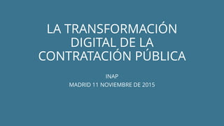 LA TRANSFORMACIÓN
DIGITAL DE LA
CONTRATACIÓN PÚBLICA
INAP
MADRID 11 NOVIEMBRE DE 2015
 