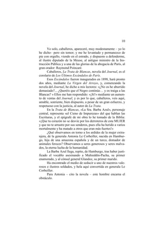 10
Yo solo, caballeros, apareceré, muy modestamente – yo lo
he dicho– pero sin temor; y me he levantado y permanezco de
pie con orgullo, viendo en el estrado, y dispuesto a defenderme,
al ilustre diputado de la Meuse, al antiguo ministro de la Instrucción Pública y a una de las glorias de la abogacía de París, al
gran orador: Raymond Poincaré.
Caballeros, La Trata de Blancas, novela del Journal, es el
corolario de Los Últimos Escándalos de París.
Esos Escándalos fueron inaugurados en 1898, hará pronto
dos años, mediante La Virgen del Arroyo, y, comenzando la
novela del Journal, he dicho a mis lectores: «¿No os he aburrido
demasiado?... ¿Queréis que el Negro continúe… y os traiga a las
Blancas? » Ellos me han respondido: «¡Sí!» mediante un aumento de ventas del Journal; y es por lo que, caballeros, veis aquí,
amable, sonriente, bien dispuesto, a pesar de un gran esfuerzo, y
respetuoso con la justicia, al autor de La Trata.
En la Trata de Blancas, «La Sra. Barba Azul», personaje
central, representa «el Cieno de Impurezas» del que hablan las
Escrituras, y el epígrafe de mi obra lo he tomado de la Biblia:
«¡Que tu corazón no se desvíe por los derroteros de esta MUJER
y que no te arrastre por sus senderos, pues ella ha herido a varios
mortalmente y ha matado a otros que eran más fuertes!»
¿Qué observamos en torno a los ardides de la mujer extranjera, de la generala Antonia Le Corbeiller, nacida en Hamburgo, hija de una amazona española y de un turco, domador de
animales feroces? Observamos a seres generosos y seres malvados, la eterna lucha de la humanidad.
La Barba Azul llega, repito, de Hamburgo, tras haber justificado el vocablo asesinando a Muhieddin-Pacha, su primer
enamorado, y al cónsul general Glandoz, su primer marido.
Ha encontrado el medio de seducir a uno de nuestros valerosos e ilustres soldados, y hela aquí convertida en generala Le
Corbeiller.
Para Antonia – cito la novela – este hombre encarna el
obstáculo.

 