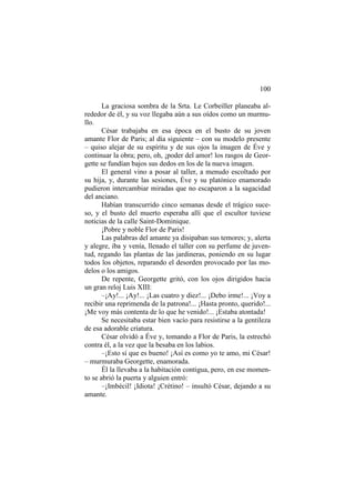 100
La graciosa sombra de la Srta. Le Corbeiller planeaba alrededor de él, y su voz llegaba aún a sus oídos como un murmullo.
César trabajaba en esa época en el busto de su joven
amante Flor de Paris; al día siguiente – con su modelo presente
– quiso alejar de su espíritu y de sus ojos la imagen de Éve y
continuar la obra; pero, oh, ¡poder del amor! los rasgos de Georgette se fundían bajos sus dedos en los de la nueva imagen.
El general vino a posar al taller, a menudo escoltado por
su hija, y, durante las sesiones, Éve y su platónico enamorado
pudieron intercambiar miradas que no escaparon a la sagacidad
del anciano.
Habían transcurrido cinco semanas desde el trágico suceso, y el busto del muerto esperaba allí que el escultor tuviese
noticias de la calle Saint-Dominique.
¡Pobre y noble Flor de Paris!
Las palabras del amante ya disipaban sus temores; y, alerta
y alegre, iba y venía, llenado el taller con su perfume de juventud, regando las plantas de las jardineras, poniendo en su lugar
todos los objetos, reparando el desorden provocado por las modelos o los amigos.
De repente, Georgette gritó, con los ojos dirigidos hacia
un gran reloj Luis XIII:
–¡Ay!... ¡Ay!... ¡Las cuatro y diez!... ¡Debo irme!... ¡Voy a
recibir una reprimenda de la patrona!... ¡Hasta pronto, querido!...
¡Me voy más contenta de lo que he venido!... ¡Estaba atontada!
Se necesitaba estar bien vacío para resistirse a la gentileza
de esa adorable criatura.
César olvidó a Éve y, tomando a Flor de Paris, la estrechó
contra él, a la vez que la besaba en los labios.
–¡Esto sí que es bueno! ¡Así es como yo te amo, mi César!
– murmuraba Georgette, enamorada.
Él la llevaba a la habitación contigua, pero, en ese momento se abrió la puerta y alguien entró:
–¡Imbécil! ¡Idiota! ¡Crétino! – insultó César, dejando a su
amante.

 